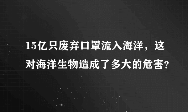 15亿只废弃口罩流入海洋，这对海洋生物造成了多大的危害？