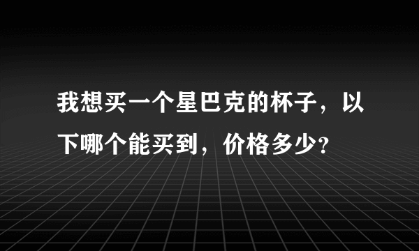 我想买一个星巴克的杯子，以下哪个能买到，价格多少？