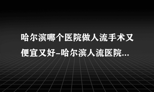 哈尔滨哪个医院做人流手术又便宜又好-哈尔滨人流医院排名名单？