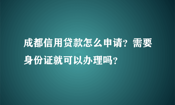 成都信用贷款怎么申请？需要身份证就可以办理吗？