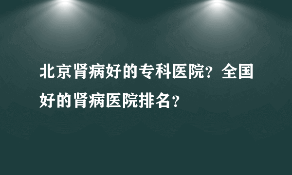 北京肾病好的专科医院？全国好的肾病医院排名？