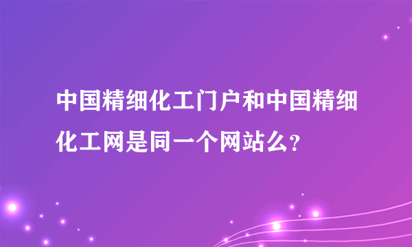 中国精细化工门户和中国精细化工网是同一个网站么？