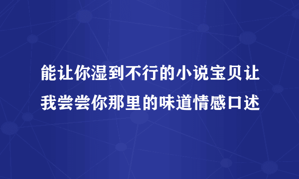 能让你湿到不行的小说宝贝让我尝尝你那里的味道情感口述