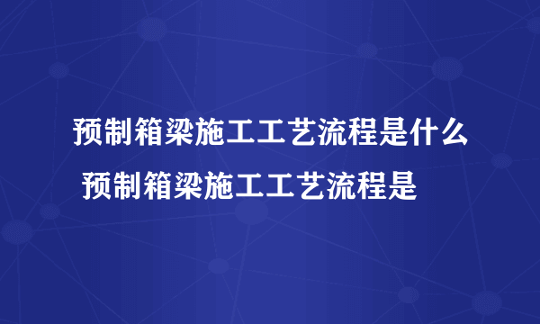 预制箱梁施工工艺流程是什么 预制箱梁施工工艺流程是