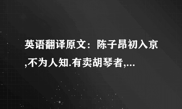 英语翻译原文：陈子昂初入京,不为人知.有卖胡琴者,价百万；豪贵传视,无辨者.子昂突出,顾左右曰：‘辇千缗市之’.众惊问,答曰：‘余善此乐.’皆曰：‘可得闻乎?’曰：‘明日可集宣阳里.’如期,偕往.则酒肴毕具,置胡琴于前,食毕,捧琴语曰：‘蜀人陈子昂,有文百轴,驰走京毂,碌碌尘土,不为人知.此乐贱工之役,岂宜留心.’举而碎之,以其文轴遍赠会者.一日之内,声华溢都