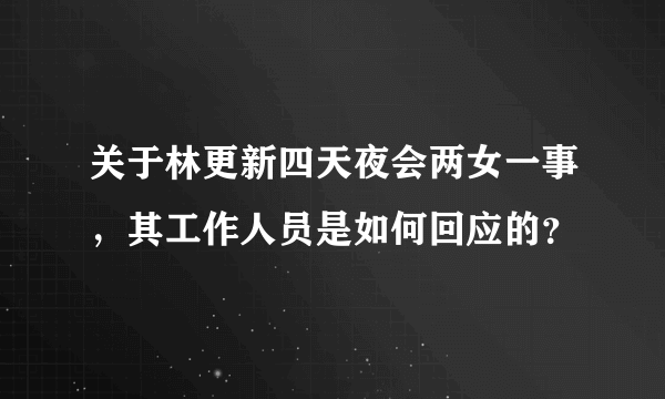 关于林更新四天夜会两女一事，其工作人员是如何回应的？