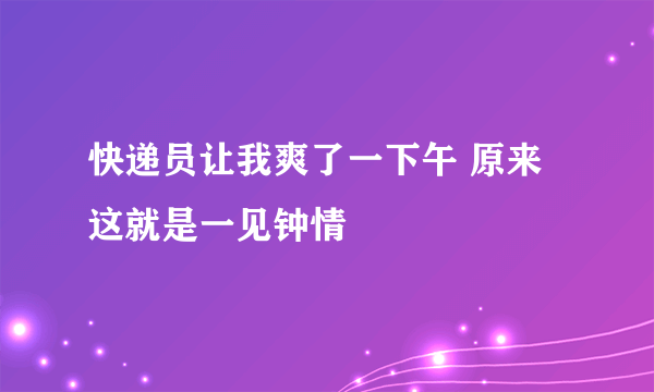 快递员让我爽了一下午 原来这就是一见钟情