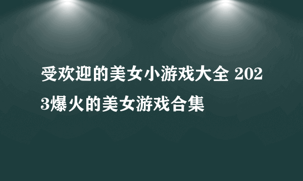 受欢迎的美女小游戏大全 2023爆火的美女游戏合集