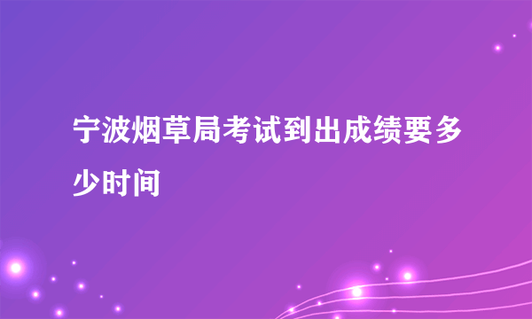 宁波烟草局考试到出成绩要多少时间