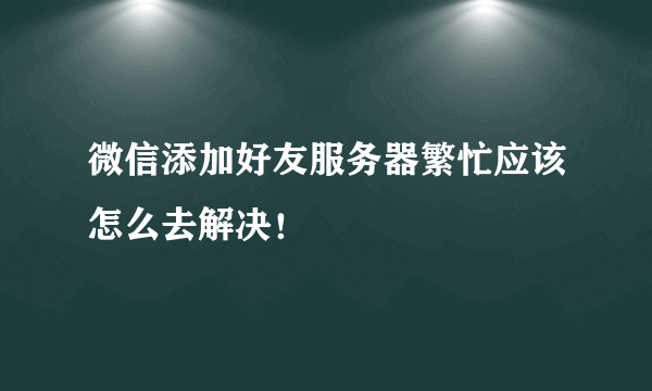 微信添加好友服务器繁忙应该怎么去解决！