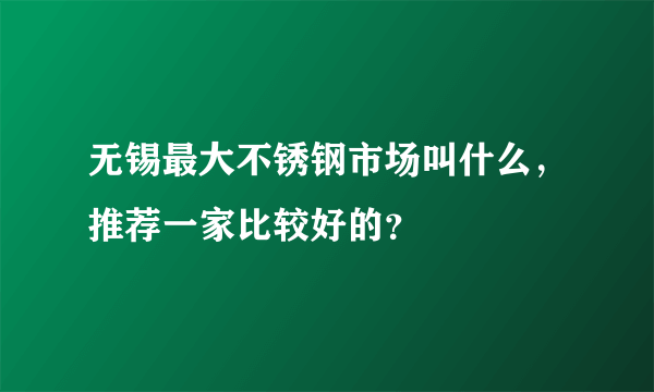 无锡最大不锈钢市场叫什么，推荐一家比较好的？