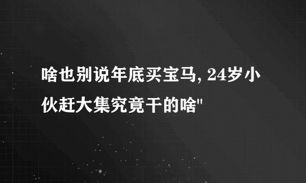 啥也别说年底买宝马, 24岁小伙赶大集究竟干的啥