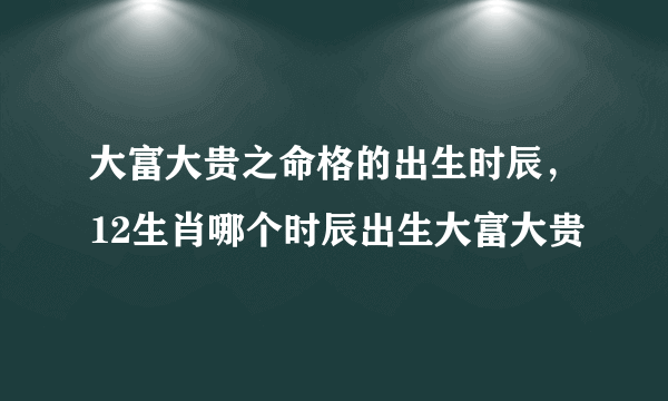 大富大贵之命格的出生时辰，12生肖哪个时辰出生大富大贵