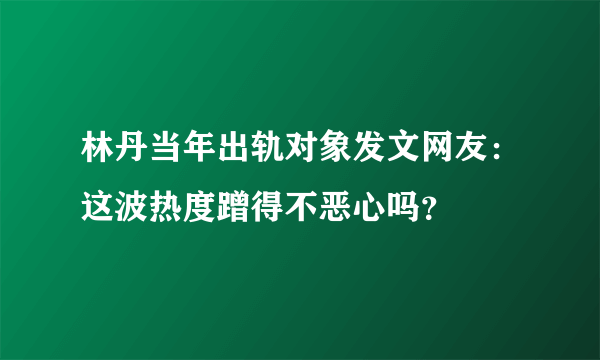 林丹当年出轨对象发文网友：这波热度蹭得不恶心吗？