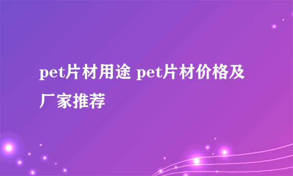 pet片材用途 pet片材价格及厂家推荐