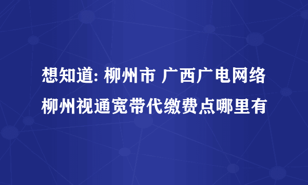 想知道: 柳州市 广西广电网络柳州视通宽带代缴费点哪里有