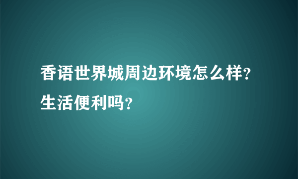 香语世界城周边环境怎么样？生活便利吗？