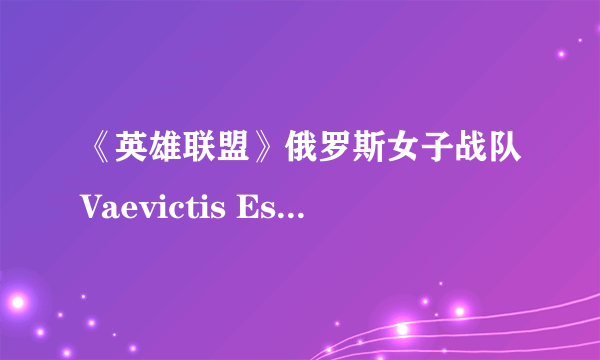 《英雄联盟》俄罗斯女子战队Vaevictis Esports惨遭吊打 三场全负排名垫底