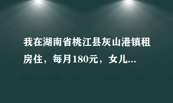 我在湖南省桃江县灰山港镇租房住，每月180元，女儿读初三，儿子小学四年级，什么都要买。我