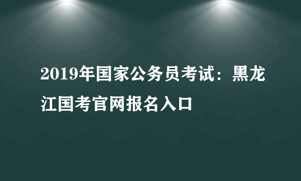 2019年国家公务员考试：黑龙江国考官网报名入口