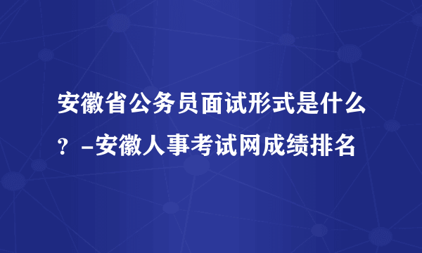 安徽省公务员面试形式是什么？-安徽人事考试网成绩排名