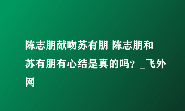 陈志朋献吻苏有朋 陈志朋和苏有朋有心结是真的吗？_飞外网