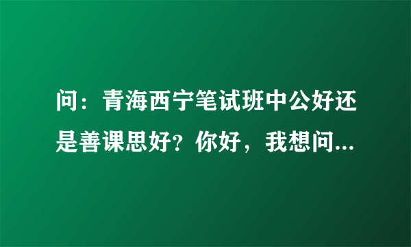 问：青海西宁笔试班中公好还是善课思好？你好，我想问问，善课思的笔试班好还是中公的好？我想这几天报一