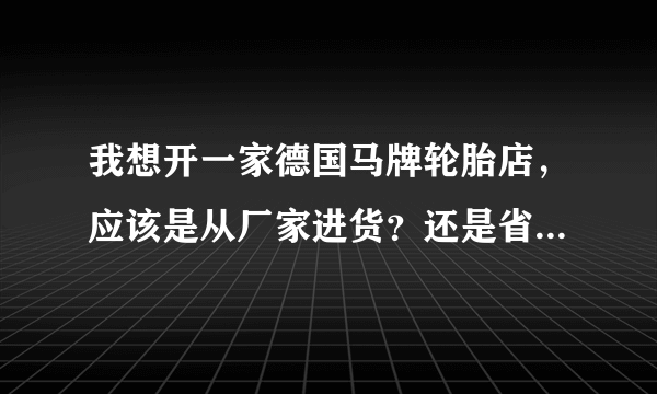 我想开一家德国马牌轮胎店，应该是从厂家进货？还是省级代理商进货？谢谢指教？