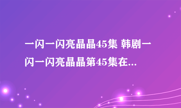 一闪一闪亮晶晶45集 韩剧一闪一闪亮晶晶第45集在线观看 一闪一闪亮晶晶45集中字快播