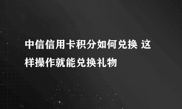 中信信用卡积分如何兑换 这样操作就能兑换礼物