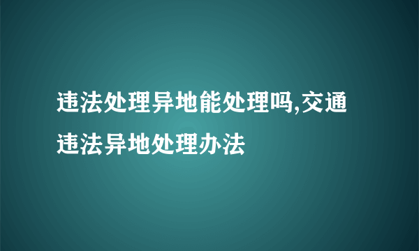 违法处理异地能处理吗,交通违法异地处理办法