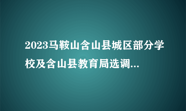 2023马鞍山含山县城区部分学校及含山县教育局选调30人公告