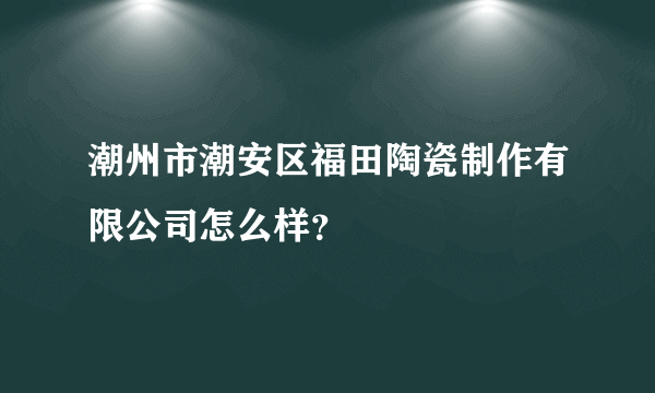 潮州市潮安区福田陶瓷制作有限公司怎么样？