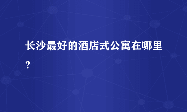 长沙最好的酒店式公寓在哪里？