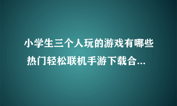 小学生三个人玩的游戏有哪些 热门轻松联机手游下载合集2023