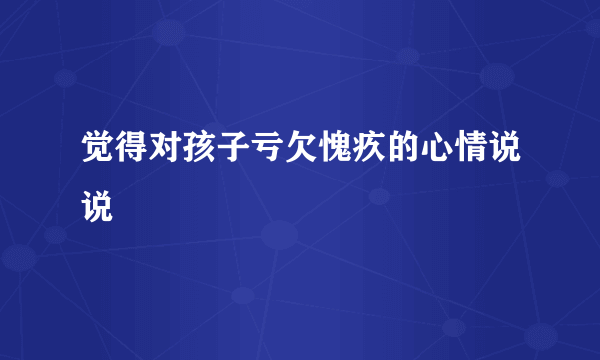 觉得对孩子亏欠愧疚的心情说说