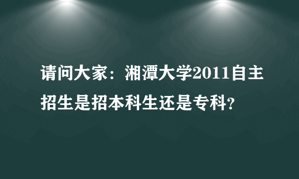 请问大家：湘潭大学2011自主招生是招本科生还是专科？