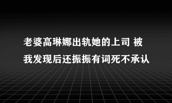 老婆高琳娜出轨她的上司 被我发现后还振振有词死不承认