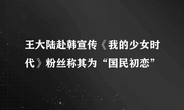 王大陆赴韩宣传《我的少女时代》粉丝称其为“国民初恋”