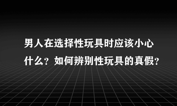 男人在选择性玩具时应该小心什么？如何辨别性玩具的真假？