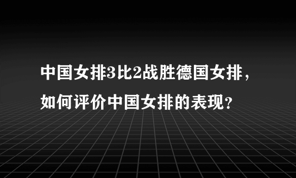 中国女排3比2战胜德国女排，如何评价中国女排的表现？