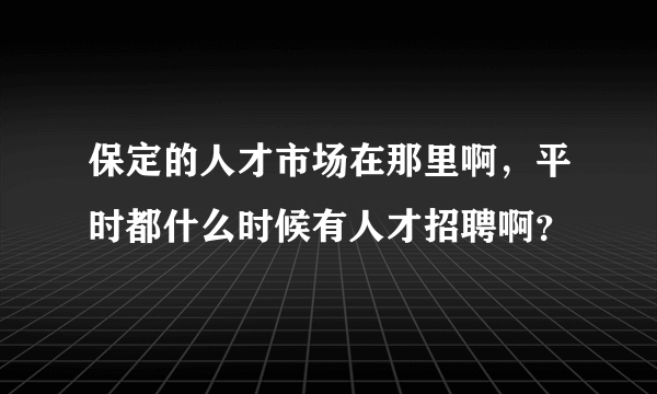 保定的人才市场在那里啊，平时都什么时候有人才招聘啊？