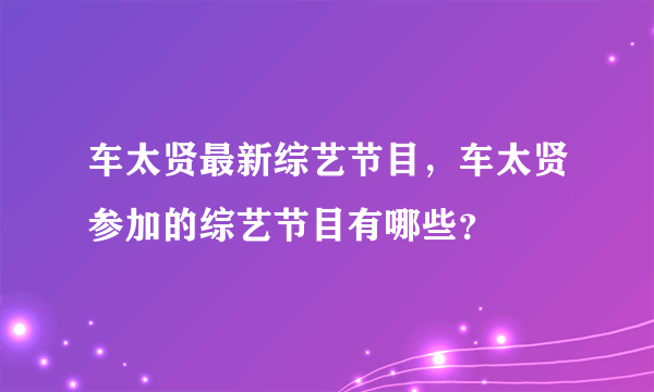 车太贤最新综艺节目，车太贤参加的综艺节目有哪些？