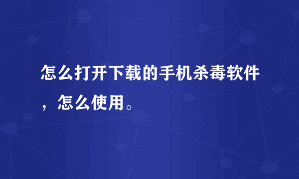 怎么打开下载的手机杀毒软件，怎么使用。