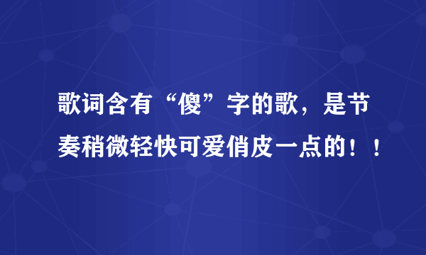 歌词含有“傻”字的歌，是节奏稍微轻快可爱俏皮一点的！！