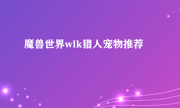 魔兽世界wlk猎人宠物推荐