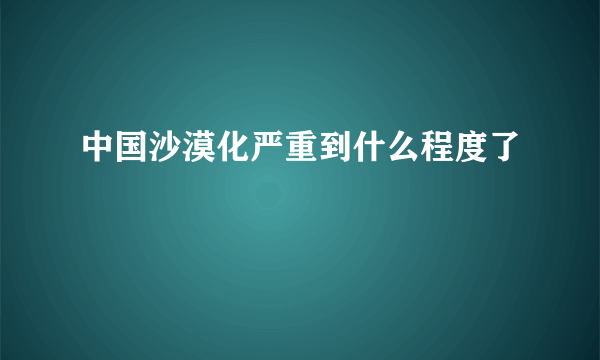 中国沙漠化严重到什么程度了