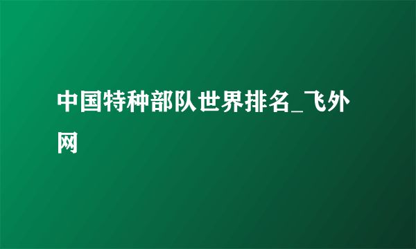 中国特种部队世界排名_飞外网