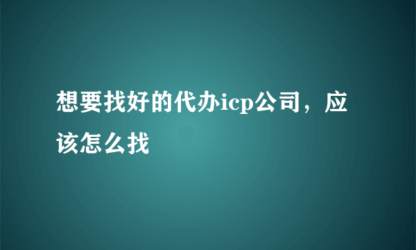 想要找好的代办icp公司，应该怎么找