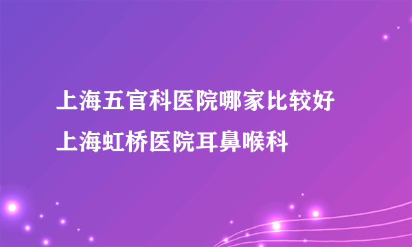 上海五官科医院哪家比较好 上海虹桥医院耳鼻喉科